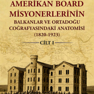 Amerikan Board Misyonerlerinin Balkanlar ve Ortadoğu Coğrafyasındaki Anatomisi (1820-1923) Cilt I